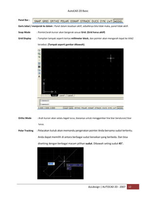 AutoCAD 2D Basic
duLdesign | AUTOCAD 2D - 2007 12
Panel Bar :
Garis tebal / menjorok ke dalam : Panel dalam keadaan aktif, sebaliknya bila tidak maka, panel tidak aktif.
Snap Mode : Pointer/arah kursor akan bergerak sesuai Grid. (Grid harus aktif)
Grid Display : Tampilan tampak seperti kertas millimeter block, dan pointer akan mengarah tepat ke titik2
tersebut. (Tampak seperti gambar dibawah).
Ortho Mode : Arah kursor akan selalu tegak lurus, biasanya untuk menggambar line biar beraturan/ biar
lurus.
Polar Tracking : Pelacakan kutub akan memandu pergerakan pointer Anda bersama sudut tertentu.
Anda dapat memilih di antara berbagai sudut kenaikan yang berbeda. Dan bisa
disetting dengan berbagai macam pilihan sudut. Dibawah seting sudut 45°.
 