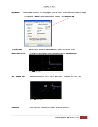 AutoCAD 2D Basic
duLdesign | AUTOCAD 2D - 2007 13
Object Snap :Memudahkan pencarian titik tangkap pada gambar, sebagai acuan. Sebaiknya di aktifkan.dengan
cara klik kanan – setting – muncul tampilan spt dibawah – pilih Select All - OK.
3D Object Snap :Memudahkan pencarian titik tangkap pada gambar 3D, sebagai acuan.
Object Snap Tracking : Pengarah untuk objek agar dapat di selaraskan dengan titik Object Snap.
Dyn / Dynamic Input : Memberikan informasi untuk “Specific Next point” / garis akhir dari suatu garis.
LineWeight : Untuk mengatur ketebalan garis seperti di toolbar properties.
 
