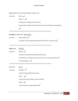 AutoCAD 2D Basic
duLdesign | AUTOCAD 2D - 2007 16
Circle (lingkaran) Untuk membuat lingkaran dengan 2 titik:
Command: : ketik C
: Ketik 2P
: Tentukan titik 1 dengan klik kiri pd mouse.
: Tentukan titik 2 dengan klik kiri pd mouse / bias di isi nilai diameter yg di inginkan.
:
*
Rectangle (Persegi Empat):
Command : : ketik rectangle
: Isi dimensi / ukuran panjang x lebar (ketik @5,5 (enter)) u/ ukuran 5x5
*
Ellipse (elips):
Command : : ketik EL
: Tentukan titik awal objek ellipse (klik kiri pd mouse).
: Isi nilai lebar nya. (Arahkan mouse ke arah atas, lalu isi nilai yg di inginkan
: Isi nilai panjangnya
*
Arc (busur):
Command : : ketik ARC
: Tentukan titik awal (klik kiri pd mouse).
: Ketik E
: Tentukan titik akhir (arahkan mouse lalu klik kiri).
: Ketik R
: Isi nilai radius busur yang di inginkan.
 