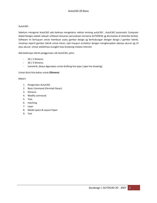 AutoCAD 2D Basic
duLdesign | AUTOCAD 2D - 2007 2
AutoCAD :
Sebelum mengenal AutoCAD ada baiknya mengetahui sekilas tentang autoCAD , AutoCAD (automatic Computer
Aided Design) adalah sebuah software keluaran perusahaan ternama AUTODESK yg bermarkas di Amerika Serikat.
Software ini bertujuan untuk membuat suatu gambar design yg berhubungan dengan design / gambar teknik,
misalnya seperti gambar teknik untuk mesin, sipil maupun arsitektur dengan mengharapkan adanya ukuran yg riil
atau akurat. Untuk selebihnya mungkin bias browsing melalui internet.
Ada beberapa teknik penggunaan utk AutoCAD, yaitu:
- 2D / 2 Dimensi.
- 3D / 3 Dimensi.
- Isometrik. (biasa digunakan untuk drafting line pipa / pipe line drawing).
Untuk disini kita bahas untuk 2Dimensi.
Materi:
1. Pengenalan AutoCAD.
2. Basic Command (Perintah Dasar).
3. Dimensi.
4. Modify command.
5. Text.
6. Hatching
7. Layer
8. Model space & Layout Paper
9. Test
 