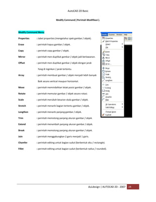 AutoCAD 2D Basic
duLdesign | AUTOCAD 2D - 2007 24
Modify Command ( Perintah Modifikasi ).
Modify Command Menu
Properties : tabel properties (mengetahui spek gambar / objek).
Erase : perintah hapus gambar / objek.
Copy : perintah copy gambar / objek.
Mirror : perintah men-duplikat gambar / objek jadi berlawanan.
Offset : perintah men-duplikat gambar / objek dengan jarak
Yang di inginkan / jarak tertentu.
Array : perintah membuat gambar / objek menjadi lebih banyak
Baik secara vertical maupun horizontal.
Move : perintah memindahkan letak posisi gambar / objek.
Rotate : perintah memutar gambar / objek secara rotasi.
Scale : perintah merubah besaran skala gambar / objek.
Stretch : perintah menarik bagian tertentu gambar / objek.
Lengthen : perintah menarik panjang gambar / objek.
Trim : perintah memotong panjang ukuran gambar / objek.
Extend : perintah menambah panjang ukuran gambar / objek.
Break : perintah memotong panjang ukuran gambar / objek.
Join : perintah menggabungkan 2 garis menjadi 1 garis.
Chamfer : perintah editing untuk bagian sudut (berbentuk siku / rectangle).
Fillet : perintah editing untuk bagian sudut (berbentuk radius / rounded).
 