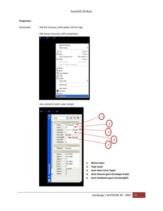 AutoCAD 2D Basic
duLdesign | AUTOCAD 2D - 2007 25
Properties :
Command : klik kiri (mouse), pilih objek, klik kiri lagi
: klik kanan (mouse), pilih properties.
: lalu setelah di pilih, akan tampil
1. Warna layer
2. Type Layer
3. Jenis Garis (Line Type)
4. Jenis Ukuran garis (Linetype Scale)
5. Jenis ketebalan garis (Lineweight)
1
2
3
4
5
 