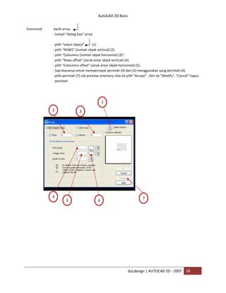 AutoCAD 2D Basic
duLdesign | AUTOCAD 2D - 2007 28
Command :ketik array
: tampil “dialog box” array
: pilih “select object” (1).
: pilih “ROWS” (Jumlah objek vertical) (2).
: pilih “Coloumns (Jumlah objek horizontal) (3)”.
: pilih “Rows offset” (Jarak antar objek vertical) (4).
: pilih “Coloumns offset” (Jarak antar objek horizontal) (5).
: tapi biasanya untuk mempercepat perintah (4) dan (5) menggunakan yang perintah (6).
: pilih perintah (7) utk preview smentara, bila ok pilih “Accept” , blm ok “Modify”, “Cancel” hapus
perintah.
1
32
4
5 6
7
 