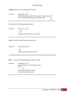 AutoCAD 2D Basic
duLdesign | AUTOCAD 2D - 2007 30
Lengthen (perintah menarik panjang gambar / objek).
Command : ketik lengthen
: ketik DE pada bagian gambar / objek yg ingin di rubah panjang.
: isi nilai untuk memperpanjang ukuran gambar / objek
*
Trim (perintah memotong panjang ukuran garis).
Command : ketik trim / tr
:
: pilih garis yang ingin di trim / di potong.
**
Extend (perintah menyambung panjang ukuran garis).
Command : ketik extend / ex
:
: pilih garis yang ingin di sambung.
**
Break (perintah memotong panjang ukuran gambar / objek).
Command : ketik break / br
: pilih garis yang mau di break (klik kiri mouse)
: ketik f
: pilih titik pertama (klik kiri mouse)
: pilih titik kedua (klik kiri mouse)
**
 