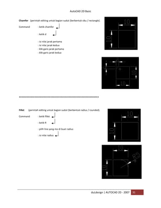 AutoCAD 2D Basic
duLdesign | AUTOCAD 2D - 2007 31
Chamfer (perintah editing untuk bagian sudut (berbentuk siku / rectangle).
Command : ketik chamfer
: ketik d
: isi nilai jarak pertama
: isi nilai jarak kedua
: klik garis jarak pertama
: klik garis jarak kedua
*
Fillet (perintah editing untuk bagian sudut (berbentuk radius / rounded).
Command : ketik fillet
: ketik R
: pilih line yang mo di buat radius
: isi nilai radius
 