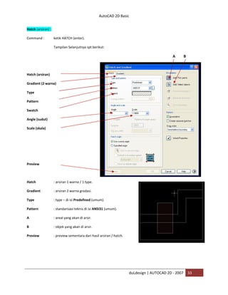 AutoCAD 2D Basic
duLdesign | AUTOCAD 2D - 2007 33
Hatch (arsiran) :
Command : ketik HATCH (enter).
Tampilan Selanjutnya spt berikut:
A B
Hatch (arsiran)
Gradient (2 warna)
Type
Pattern
Swatch
Angle (sudut)
Scale (skala)
Preview
Hatch : arsiran 1 warna / 1 type.
Gradient : arsiran 2 warna gradasi.
Type : type – di isi Predefined (umum).
Pattern : standarisasi teknis di isi ANSI31 (umum).
A : areal yang akan di arsir.
B : objek yang akan di arsir.
Preview : preview sementara dari hasil arsiran / hatch.
 