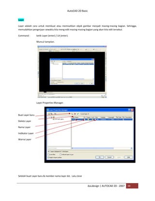 AutoCAD 2D Basic
duLdesign | AUTOCAD 2D - 2007 34
Layer
Layer adalah cara untuk membuat atau memisahkan objek gambar menjadi masing-masing bagian. Sehingga,
memudahkan pengerjaan sewaktu kita meng-edit masing-masing bagian yang akan kita edit tersebut.
Command : ketik Layer (enter) / LA (enter).
Muncul tampilan.
Layer Properties Manager.
Buat Layer baru
Delete Layer
Nama Layer
Indikator Layer
Warna Layer
Setelah buat Layer baru & member nama layer dst. Lalu close
 