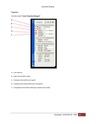 AutoCAD 2D Basic
duLdesign | AUTOCAD 2D - 2007 35
Properties
Perintah setelah “Layer Properties Manager”
A
B
C
D
E
A – color (warna).
B – Layer (untuk pilihan layer).
C – Linetype (untuk pilihan jenis garis).
D – Linetype Scale (untuk pilihan jenis scala garis).
E – Lineweight (untuk pilihan tebal garis sewaktu akan cetak).
 