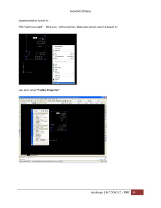 AutoCAD 2D Basic
duLdesign | AUTOCAD 2D - 2007 36
Seperti contoh di bawah ini :
Pilih “salah satu objek” - klik kanan – pilih properties. Maka akan tampil seperti di bawah ini.
Lalu akan tampil “Toolbar Properties”
 