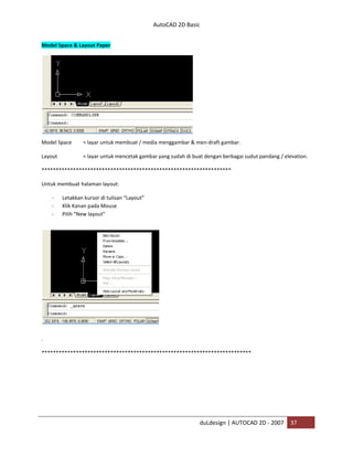 AutoCAD 2D Basic
duLdesign | AUTOCAD 2D - 2007 37
Model Space & Layout Paper
Model Space = layar untuk membuat / media menggambar & men-draft gambar.
Layout = layar untuk mencetak gambar yang sudah di buat dengan berbagai sudut pandang / elevation.
*
Untuk membuat halaman layout:
- Letakkan kursor di tulisan “Layout”
- Klik Kanan pada Mouse
- Pilih “New layout”
.
***
 