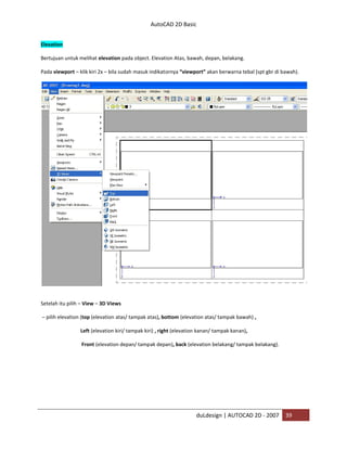 AutoCAD 2D Basic
duLdesign | AUTOCAD 2D - 2007 39
Elevation
Bertujuan untuk melihat elevation pada object. Elevation Atas, bawah, depan, belakang.
Pada viewport – klik kiri 2x – bila sudah masuk indikatornya “viewport” akan berwarna tebal (spt gbr di bawah).
Setelah itu pilih – View – 3D Views
– pilih elevation (top (elevation atas/ tampak atas), bottom (elevation atas/ tampak bawah) ,
Left (elevation kiri/ tampak kiri) , right (elevation kanan/ tampak kanan),
Front (elevation depan/ tampak depan), back (elevation belakang/ tampak belakang).
 