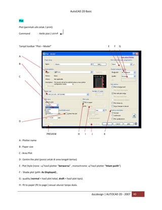 AutoCAD 2D Basic
duLdesign | AUTOCAD 2D - 2007 40
Plot
Plot (perintah utk cetak / print)
Command : Ketik plot / ctrl+P
:
Tampil toolbar “Plot – Model” E F G
A
B
C
D
PREVIEW H I J K
A : Plotter name
B : Paper size
C : Area Plot
D : Centre the plot (posisi cetak di area tengah kertas)
E : Plot Style (none : u/ hasil plotter “berwarna” , monochrome: u/ hasil plotter “hitam putih”)
F : Shade plot (pilih: As Displayed) ,
G : quality (normal = hasil plot tebal, draft = hasil plot tipis).
H : fit to paper (fit to page ) sesuai ukuran tanpa skala.
 