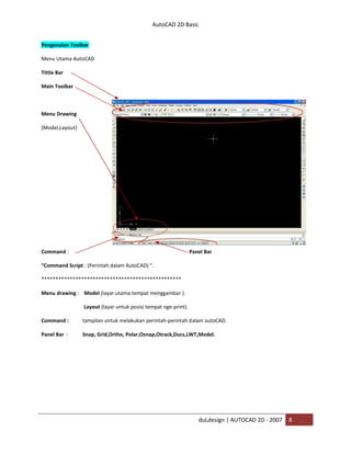 AutoCAD 2D Basic
duLdesign | AUTOCAD 2D - 2007 8
Pengenalan Toolbar
Menu Utama AutoCAD
Tittle Bar
Main Toolbar
Menu Drawing
(Model,Layout)
Command : Panel Bar
“Command Script : (Perintah dalam AutoCAD) “.
****
Menu drawing : Model (layar utama tempat menggambar ).
Layout (layar untuk posisi tempat nge-print).
Command : tampilan untuk melakukan perintah-perintah dalam autoCAD.
Panel Bar : Snap, Grid,Ortho, Polar,Osnap,Otrack,Ducs,LWT,Model.
 