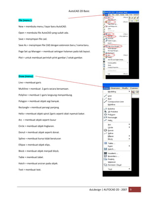 AutoCAD 2D Basic
duLdesign | AUTOCAD 2D - 2007 9
File (menu ):
New = membuka menu / layar baru AutoCAD.
Open = membuka file AutoCAD yang sudah ada.
Save = menyimpan file cad.
Save As = menyimpan file CAD dengan extension baru / nama baru.
Page Set up Manager = membuat setingan halaman pada tab layout.
Plot = untuk membuat perintah print gambar / cetak gambar.
Draw (menu):
Line = membuat garis
Multiline = membuat 2 garis secara bersamaan.
Polyline = membuat 1 garis langsung menyambung.
Polygon = membuat objek segi banyak.
Rectangle = membuat persegi panjang.
Helix = membuat objek spiral /garis seperti obat nyamuk bakar.
Arc = membuat objek seperti busur
Circle = membuat objek lingkaran.
Donut = membuat objek seperti donat.
Spline = membuat kurva tidak beraturan
Ellipse = membuat objek elips.
Block = membuat objek menjadi block.
Table = membuat tabel.
Hatch = membuat arsiran pada objek.
Text = membuat text.
 