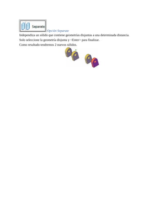 Opción Separate
Independiza un sólido que contiene geometrías disjuntas a una determinada distancia.
Solo seleccione la geometría disjunta y <Enter> para finalizar.
Como resultado tendremos 2 nuevos sólidos.
 