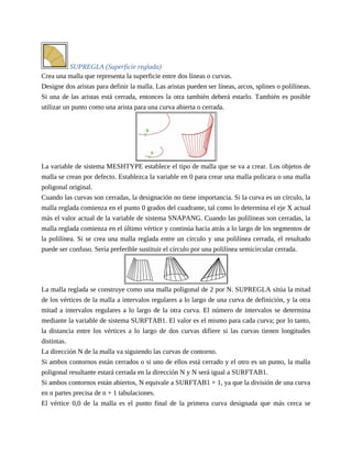 SUPREGLA (Superficie reglada)
Crea una malla que representa la superficie entre dos líneas o curvas.
Designe dos aristas para definir la malla. Las aristas pueden ser líneas, arcos, splines o polilíneas.
Si una de las aristas está cerrada, entonces la otra también deberá estarlo. También es posible
utilizar un punto como una arista para una curva abierta o cerrada.
La variable de sistema MESHTYPE establece el tipo de malla que se va a crear. Los objetos de
malla se crean por defecto. Establezca la variable en 0 para crear una malla policara o una malla
poligonal original.
Cuando las curvas son cerradas, la designación no tiene importancia. Si la curva es un círculo, la
malla reglada comienza en el punto 0 grados del cuadrante, tal como lo determina el eje X actual
más el valor actual de la variable de sistema SNAPANG. Cuando las polilíneas son cerradas, la
malla reglada comienza en el último vértice y continúa hacia atrás a lo largo de los segmentos de
la polilínea. Si se crea una malla reglada entre un círculo y una polilínea cerrada, el resultado
puede ser confuso. Sería preferible sustituir el círculo por una polilínea semicircular cerrada.
La malla reglada se construye como una malla poligonal de 2 por N. SUPREGLA sitúa la mitad
de los vértices de la malla a intervalos regulares a lo largo de una curva de definición, y la otra
mitad a intervalos regulares a lo largo de la otra curva. El número de intervalos se determina
mediante la variable de sistema SURFTAB1. El valor es el mismo para cada curva; por lo tanto,
la distancia entre los vértices a lo largo de dos curvas difiere si las curvas tienen longitudes
distintas.
La dirección N de la malla va siguiendo las curvas de contorno.
Si ambos contornos están cerrados o si uno de ellos está cerrado y el otro es un punto, la malla
poligonal resultante estará cerrada en la dirección N y N será igual a SURFTAB1.
Si ambos contornos están abiertos, N equivale a SURFTAB1 + 1, ya que la división de una curva
en n partes precisa de n + 1 tabulaciones.
El vértice 0,0 de la malla es el punto final de la primera curva designada que más cerca se
 