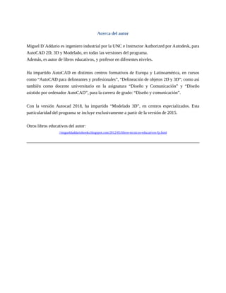 Acerca del autor
Miguel D´Addario es ingeniero industrial por la UNC e Instructor Authorized por Autodesk, para
AutoCAD 2D, 3D y Modelado, en todas las versiones del programa.
Además, es autor de libros educativos, y profesor en diferentes niveles.
Ha impartido AutoCAD en distintos centros formativos de Europa y Latinoamérica, en cursos
como “AutoCAD para delineantes y profesionales”, “Delineación de objetos 2D y 3D”; como así
también como docente universitario en la asignatura “Diseño y Comunicación” y “Diseño
asistido por ordenador AutoCAD”, para la carrera de grado: “Diseño y comunicación”.
Con la versión Autocad 2018, ha impartido “Modelado 3D”, en centros especializados. Esta
particularidad del programa se incluye exclusivamente a partir de la versión de 2015.
Otros libros educativos del autor:
//migueldaddariobooks.blogspot.com/2012/05/libros-tecnicos-educativos-fp.html
 