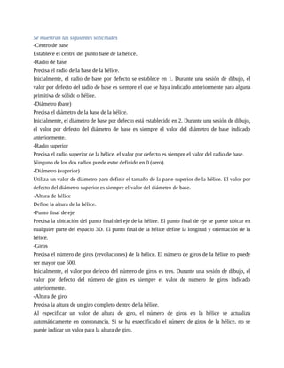 Se muestran las siguientes solicitudes
-Centro de base
Establece el centro del punto base de la hélice.
-Radio de base
Precisa el radio de la base de la hélice.
Inicialmente, el radio de base por defecto se establece en 1. Durante una sesión de dibujo, el
valor por defecto del radio de base es siempre el que se haya indicado anteriormente para alguna
primitiva de sólido o hélice.
-Diámetro (base)
Precisa el diámetro de la base de la hélice.
Inicialmente, el diámetro de base por defecto está establecido en 2. Durante una sesión de dibujo,
el valor por defecto del diámetro de base es siempre el valor del diámetro de base indicado
anteriormente.
-Radio superior
Precisa el radio superior de la hélice. el valor por defecto es siempre el valor del radio de base.
Ninguno de los dos radios puede estar definido en 0 (cero).
-Diámetro (superior)
Utiliza un valor de diámetro para definir el tamaño de la parte superior de la hélice. El valor por
defecto del diámetro superior es siempre el valor del diámetro de base.
-Altura de hélice
Define la altura de la hélice.
-Punto final de eje
Precisa la ubicación del punto final del eje de la hélice. El punto final de eje se puede ubicar en
cualquier parte del espacio 3D. El punto final de la hélice define la longitud y orientación de la
hélice.
-Giros
Precisa el número de giros (revoluciones) de la hélice. El número de giros de la hélice no puede
ser mayor que 500.
Inicialmente, el valor por defecto del número de giros es tres. Durante una sesión de dibujo, el
valor por defecto del número de giros es siempre el valor de número de giros indicado
anteriormente.
-Altura de giro
Precisa la altura de un giro completo dentro de la hélice.
Al especificar un valor de altura de giro, el número de giros en la hélice se actualiza
automáticamente en consonancia. Si se ha especificado el número de giros de la hélice, no se
puede indicar un valor para la altura de giro.
 