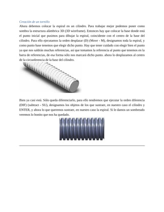 Creación de un tornillo
Ahora debemos colocar la espiral en un cilindro. Para trabajar mejor podemos poner como
sombra la estructura alámbrica 3D (3D wireframe). Entonces hay que colocar la base donde está
el punto inicial que pusimos para dibujar la espiral, coincidente con el centro de la base del
cilindro. Para ello ejecutamos la orden desplazar (D) (Move - M), designamos toda la espiral, y
como punto base tenemos que elegir dicho punto. Hay que tener cuidado con elegir bien el punto
ya que nos saldrán muchas referencias, así que tomamos la referencia al punto que tenemos en la
barra de referencias, de esa forma sólo nos marcará dicho punto. ahora lo desplazamos al centro
de la circunferencia de la base del cilindro.
Bien ya casi está. Sólo queda diferenciarlo, para ello tendremos que ejecutar la orden diferencia
(DIF) (subtract - SU), designamos los objetos de los que sustraer, en nuestro caso el cilindro y
ENTER, y ahora lo que queremos sustraer, en nuestro caso la espiral. Si le damos un sombreado
veremos lo bonito que nos ha quedado.
 