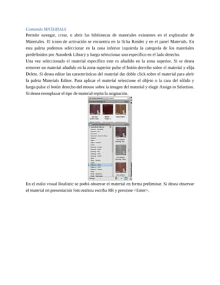 Comando MATERIALS
Permite navegar, crear, o abrir las bibliotecas de materiales existentes en el explorador de
Materiales. El icono de activación se encuentra en la ficha Render y en el panel Materials. En
esta paleta podemos seleccionar en la zona inferior izquierda la categoría de los materiales
predefinidos por Autodesk Library y luego seleccionar uno específico en el lado derecho.
Una vez seleccionado el material específico este es añadido en la zona superior. Si se desea
remover un material añadido en la zona superior pulse el botón derecho sobre el material y elija
Delete. Si desea editar las características del material dar doble click sobre el material para abrir
la paleta Materials Editor. Para aplicar el material seleccione el objeto o la cara del sólido y
luego pulse el botón derecho del mouse sobre la imagen del material y elegir Assign to Selection.
Si desea reemplazar el tipo de material repita la asignación.
En el estilo visual Realistic se podrá observar el material en forma preliminar. Si desea observar
el material en presentación foto realista escriba RR y presione <Enter>.
 