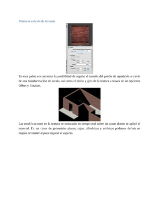 Paleta de edición de texturas
En esta paleta encontramos la posibilidad de regular el tamaño del patrón de repetición a través
de una transformación de escala, así como el inicio y giro de la textura a través de las opciones
Offset y Rotation.
Las modificaciones en la textura se mostrarán en tiempo real sobre las zonas donde se aplicó el
material. En los casos de geometrías planas, cajas, cilíndricas y esféricas podemos definir un
mapeo del material para mejorar el aspecto.
 