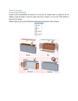 Mapeo de materiales
Comando MATERIALMAP
Existen cuatro posibilidades de proyectar las texturas de imagen sobre la superficie de los
objetos. Luego de elegir un tipo de mapa seleccione el objeto o la cara del solido donde se
proyectará la imagen.
Según el tipo de proyección obtendremos diferentes pinzamientos sobre el objeto.
 