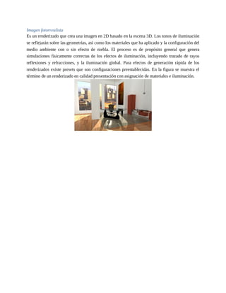 Imagen fotorrealista
Es un renderizado que crea una imagen en 2D basado en la escena 3D. Los tonos de iluminación
se reflejarán sobre las geometrías, así como los materiales que ha aplicado y la configuración del
medio ambiente con o sin efecto de niebla. El proceso es de propósito general que genera
simulaciones físicamente correctas de los efectos de iluminación, incluyendo trazado de rayos
reflexiones y refracciones, y la iluminación global. Para efectos de generación rápida de los
renderizados existe presets que son configuraciones preestablecidas. En la figura se muestra el
término de un renderizado en calidad presentación con asignación de materiales e iluminación.
 