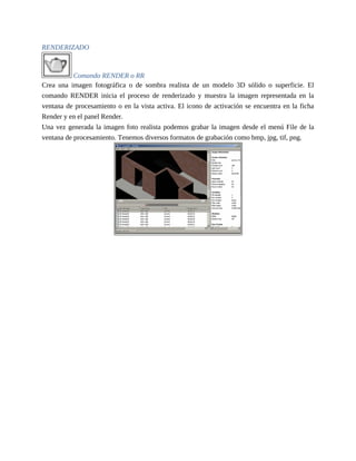 RENDERIZADO
Comando RENDER o RR
Crea una imagen fotográfica o de sombra realista de un modelo 3D sólido o superficie. El
comando RENDER inicia el proceso de renderizado y muestra la imagen representada en la
ventana de procesamiento o en la vista activa. El icono de activación se encuentra en la ficha
Render y en el panel Render.
Una vez generada la imagen foto realista podemos grabar la imagen desde el menú File de la
ventana de procesamiento. Tenemos diversos formatos de grabación como bmp, jpg, tif, png.
 