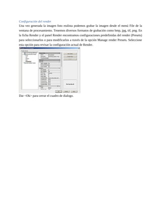 Configuración del render
Una vez generada la imagen foto realista podemos grabar la imagen desde el menú File de la
ventana de procesamiento. Tenemos diversos formatos de grabación como bmp, jpg, tif, png. En
la ficha Render y el panel Render encontramos configuraciones predefinidas del render (Presets)
para seleccionarlos o para modificarlos a través de la opción Manage render Presets. Seleccione
esta opción para revisar la configuración actual de Render.
Dar <Ok> para cerrar el cuadro de dialogo.
 