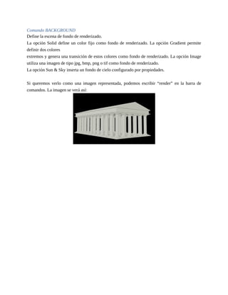 Comando BACKGROUND
Define la escena de fondo de renderizado.
La opción Solid define un color fijo como fondo de renderizado. La opción Gradient permite
definir dos colores
extremos y genera una transición de estos colores como fondo de renderizado. La opción Image
utiliza una imagen de tipo jpg, bmp, png o tif como fondo de renderizado.
La opción Sun & Sky inserta un fondo de cielo configurado por propiedades.
Si queremos verlo como una imagen representada, podemos escribir “render” en la barra de
comandos. La imagen se verá así:
 