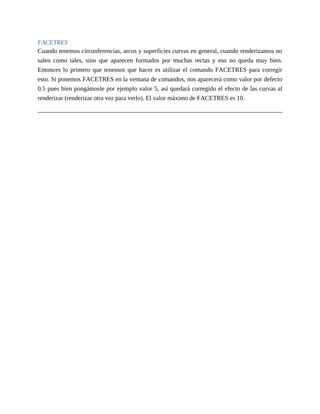 FACETRES
Cuando tenemos circunferencias, arcos y superficies curvas en general, cuando renderizamos no
salen como tales, sino que aparecen formados por muchas rectas y eso no queda muy bien.
Entonces lo primero que tenemos que hacer es utilizar el comando FACETRES para corregir
esto. Si ponemos FACETRES en la ventana de comandos, nos aparecerá como valor por defecto
0.5 pues bien pongámosle por ejemplo valor 5, así quedará corregido el efecto de las curvas al
renderizar (renderizar otra vez para verlo). El valor máximo de FACETRES es 10.
 