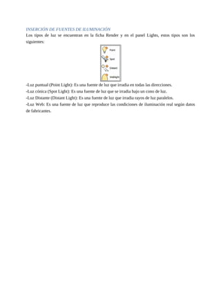 INSERCIÓN DE FUENTES DE ILUMINACIÓN
Los tipos de luz se encuentran en la ficha Render y en el panel Lights, estos tipos son los
siguientes:
-Luz puntual (Point Light): Es una fuente de luz que irradia en todas las direcciones.
-Luz cónica (Spot Light): Es una fuente de luz que se irradia bajo un cono de luz.
-Luz Distante (Distant Light): Es una fuente de luz que irradia rayos de luz paralelos.
-Luz Web: Es una fuente de luz que reproduce las condiciones de iluminación real según datos
de fabricantes.
 