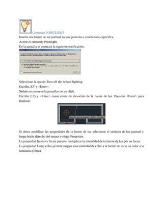 Comando POINTLIGHT
Inserta una fuente de luz puntual en una posición o coordenada especifica.
Active el comando Pointlight.
En la pantalla se mostrará la siguiente notificación.
Seleccione la opción Turn off the default lighting.
Escriba. XY y <Enter>.
Señale un punto en la pantalla con un click.
Escriba 2.25 y <Enter> como altura de elevación de la fuente de luz. Presione <Enter> para
finalizar.
Si desea modificar las propiedades de la fuente de luz seleccione el símbolo de luz puntual y
luego botón derecho del mouse y elegir Properties.
La propiedad Intensity factor permite multiplicar la intensidad de la fuente de luz por un factor.
La propiedad Lamp color permite asignar una tonalidad de color a la fuente de luz o un color a la
luminaria (filtro).
 