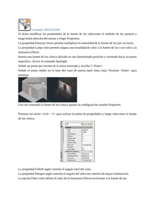 Comando SPOTLIGHT
Si desea modificar las propiedades de la fuente de luz seleccione el símbolo de luz puntual y
luego botón derecho del mouse y elegir Properties.
La propiedad Intensity factor permite multiplicar la intensidad de la fuente de luz por un factor.
La propiedad Lamp color permite asignar una tonalidad de color a la fuente de luz o un color a la
luminaria (filtro).
Inserta una fuente de luz cónica ubicada en una determinada posición y orientada hacia un punto
específico. Active el comando Spotlight.
Señale un punto por encima de la arista mostrada y escriba 3 <Enter>.
Señale el punto medio en la base del vano de puerta (poli linea roja). Presione <Enter> para
terminar.
Una vez insertada la fuente de luz cónica ajustar su configuración usando Properties.
Presione las teclas <Ctrl> <1> para activar la paleta de propiedades y luego seleccione la fuente
de luz cónica.
La propiedad Falloff angle controla el angulo total del cono.
La propiedad Hotspot angle controla el angulo del sub-cono interior de mayor iluminación.
La opción Filter color define el color de la luminaria (filtro) envolvente a la fuente de luz.
 