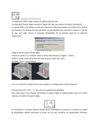 Comando DISTANTLIGHT
La propiedad Falloff angle controla el ángulo total del cono.
La propiedad Hotspot angle controla el ángulo del sub-cono interior de mayor iluminación.
La opción Filter color define el color de la luminaria (filtro) envolvente a la fuente de luz. Inserta
una fuente de luz distante de rayos paralelos, el procedimiento de inserción es similar a la de luz
de tipo spot light. Active el comando Distantlight. En la pantalla aparecerá la siguiente
notificación:
Elegir la opción Allow distant lights.
Señalar un punto a 3.5 unidades sobre la arista como muestra la figura y <Enter>.
Señale el punto medio en la base del vano de puerta (poli linea roja).
Presione <Enter> para finalizar.
Una vez insertada la fuente de luz cónica ajustar su configuración usando Properties.
Presione las teclas <Ctrl> <1> para activar la paleta de propiedades.
Para seleccionar la luz distante activaremos la paleta Lights in models dando click en la flecha
continua al nombre del panel Lights.
En esta paleta se muestran todas las fuentes de luz insertadas en el proyecto, si tenemos el cuadro
de propiedades abierto seleccione la fuente de luz para visualizar sus propiedades. Podemos
 