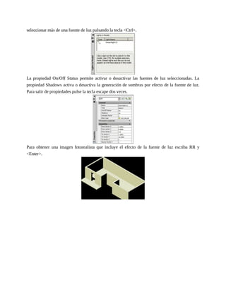 seleccionar más de una fuente de luz pulsando la tecla <Ctrl>.
La propiedad On/Off Status permite activar o desactivar las fuentes de luz seleccionadas. La
propiedad Shadows activa o desactiva la generación de sombras por efecto de la fuente de luz.
Para salir de propiedades pulse la tecla escape dos veces.
Para obtener una imagen fotorealista que incluye el efecto de la fuente de luz escriba RR y
<Enter>.
 