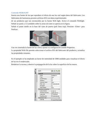 Comando WEBLIGHT
Inserta una fuente de luz que reproduce el efecto de una luz real según datos del fabricante. Los
fabricantes de luminarias proveen archivos IES con datos experimentales
de sus productos que son reconocidos por la fuente Web light. Active el comando Weblight.
Señale un punto a 3.5 unidades sobre la arista tal como se aprecia en la figura.
Señale el punto medio en la base del vano de puerta (poli linea roja). Presione <Enter> para
finalizar.
Una vez insertada la fuente de luz cónica ajustar su configuración usando Properties.
La propiedad Web file permite seleccionar el archivo IES del fabricante del producto y actualiza
las propiedades restantes.
En el ejemplo se ha empleado un factor de intensidad de 5000 unidades para visualizar el efecto
de luz en el renderizado.
Renderize la escena y observe la propagación de la luz sobre la superficie de los muros.
 