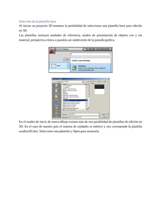 Selección de la plantilla base
Al iniciar un proyecto 3D tenemos la posibilidad de seleccionar una plantilla base para edición
en 3D.
Las plantillas incluyen unidades de referencia, modos de presentación de objetos con y sin
material, perspectiva cónica o paralela así subdivisión de la pantalla gráfica.
En el cuadro de inicio de nuevo dibujo existen más de una posibilidad de plantillas de edición en
3D. En el caso de nuestro país el sistema de unidades es métrico y nos corresponde la plantilla
acadiso3D.dwt. Seleccione esta plantilla y Open para mostrarla.
 