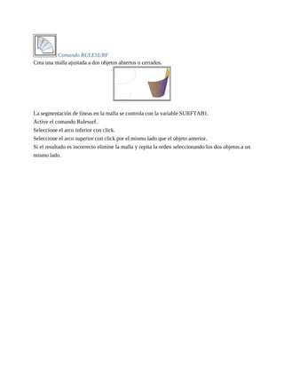 Comando RULESURF
Crea una malla ajustada a dos objetos abiertos o cerrados.
La segmentación de líneas en la malla se controla con la variable SURFTAB1.
Active el comando Rulesurf.
Seleccione el arco inferior con click.
Seleccione el arco superior con click por el mismo lado que el objeto anterior.
Si el resultado es incorrecto elimine la malla y repita la orden seleccionando los dos objetos a un
mismo lado.
 