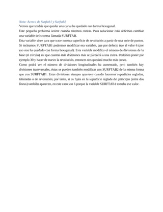 Nota: Acerca de Surftab1 y Surftab2
Vemos que tendría que quedar una curva ha quedado con forma hexagonal.
Este pequeño problema ocurre cuando tenemos curvas. Para solucionar esto debemos cambiar
una variable del sistema llamada SURFTAB.
Esta variable sirve para que trace nuestra superficie de revolución a partir de una serie de puntos.
Si tecleamos SURFTAB1 podremos modificar esa variable, que por defecto trae el valor 6 (por
eso nos ha quedado con forma hexagonal). Esta variable modifica el número de divisiones de la
base (el círculo) así que cuantas más divisiones más se parecerá a una curva. Podemos poner por
ejemplo 30 y hacer de nuevo la revolución, entonces nos quedará mucho más curvo.
Como podrá ver el número de divisiones longitudinales ha aumentado, pero también hay
divisiones transversales, éstas se pueden también modificar con SURFTAB2 de la misma forma
que con SURFTAB1. Estas divisiones siempre aparecen cuando hacemos superficies regladas,
tabuladas o de revolución, por tanto, si os fijáis en la superficie reglada del principio (entre dos
líneas) también aparecen, en este caso son 6 porque la variable SURFTAB1 tomaba ese valor.
 