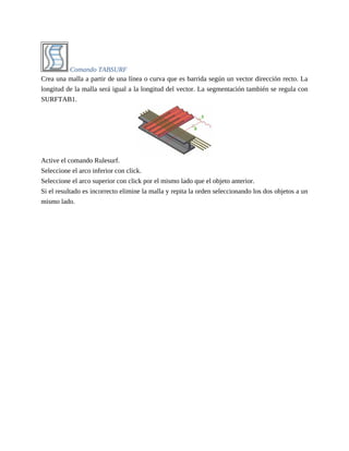 Comando TABSURF
Crea una malla a partir de una línea o curva que es barrida según un vector dirección recto. La
longitud de la malla será igual a la longitud del vector. La segmentación también se regula con
SURFTAB1.
Active el comando Rulesurf.
Seleccione el arco inferior con click.
Seleccione el arco superior con click por el mismo lado que el objeto anterior.
Si el resultado es incorrecto elimine la malla y repita la orden seleccionando los dos objetos a un
mismo lado.
 