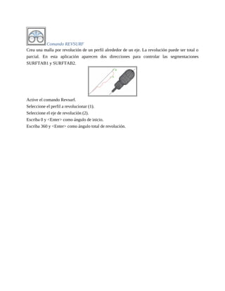 Comando REVSURF
Crea una malla por revolución de un perfil alrededor de un eje. La revolución puede ser total o
parcial. En esta aplicación aparecen dos direcciones para controlar las segmentaciones
SURFTAB1 y SURFTAB2.
Active el comando Revsurf.
Seleccione el perfil a revolucionar (1).
Seleccione el eje de revolución (2).
Escriba 0 y <Enter> como ángulo de inicio.
Escriba 360 y <Enter> como ángulo total de revolución.
 