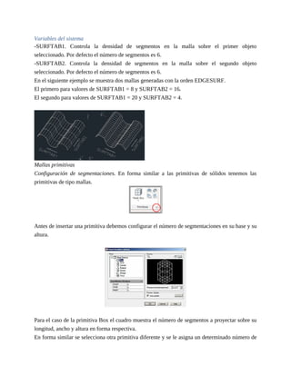 Variables del sistema
-SURFTAB1. Controla la densidad de segmentos en la malla sobre el primer objeto
seleccionado. Por defecto el número de segmentos es 6.
-SURFTAB2. Controla la densidad de segmentos en la malla sobre el segundo objeto
seleccionado. Por defecto el número de segmentos es 6.
En el siguiente ejemplo se muestra dos mallas generadas con la orden EDGESURF.
El primero para valores de SURFTAB1 = 8 y SURFTAB2 = 16.
El segundo para valores de SURFTAB1 = 20 y SURFTAB2 = 4.
Mallas primitivas
Configuración de segmentaciones. En forma similar a las primitivas de sólidos tenemos las
primitivas de tipo mallas.
Antes de insertar una primitiva debemos configurar el número de segmentaciones en su base y su
altura.
Para el caso de la primitiva Box el cuadro muestra el número de segmentos a proyectar sobre su
longitud, ancho y altura en forma respectiva.
En forma similar se selecciona otra primitiva diferente y se le asigna un determinado número de
 