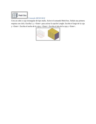 Comando MESH BOX
Crea un cubo o caja rectangular de tipo malla. Active el comando Mesh box. Señale una primera
esquina con click. Escriba L y <Enter> para activar la opción Lenght. Escriba el largo de la caja
y <Enter>. Escriba el ancho de la caja y <Enter>. Escriba el alto de la caja y <Enter>.
 