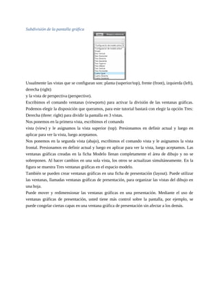 Subdivisión de la pantalla gráfica
Usualmente las vistas que se configuran son: planta (superior/top), frente (front), izquierda (left),
derecha (right)
y la vista de perspectiva (perspective).
Escribimos el comando ventanas (viewports) para activar la división de las ventanas gráficas.
Podemos elegir la disposición que queramos, para este tutorial bastará con elegir la opción Tres:
Derecha (three: right) para dividir la pantalla en 3 vistas.
Nos ponemos en la primera vista, escribimos el comando
vista (view) y le asignamos la vista superior (top). Presionamos en definir actual y luego en
aplicar para ver la vista, luego aceptamos.
Nos ponemos en la segunda vista (abajo), escribimos el comando vista y le asignamos la vista
frontal. Presionamos en definir actual y luego en aplicar para ver la vista, luego aceptamos. Las
ventanas gráficas creadas en la ficha Modelo llenan completamente el área de dibujo y no se
sobreponen. Al hacer cambios en una sola vista, los otros se actualizan simultáneamente. En la
figura se muestra Tres ventanas gráficas en el espacio modelo.
También se pueden crear ventanas gráficas en una ficha de presentación (layout). Puede utilizar
las ventanas, llamadas ventanas gráficas de presentación, para organizar las vistas del dibujo en
una hoja.
Puede mover y redimensionar las ventanas gráficas en una presentación. Mediante el uso de
ventanas gráficas de presentación, usted tiene más control sobre la pantalla, por ejemplo, se
puede congelar ciertas capas en una ventana gráfica de presentación sin afectar a los demás.
 
