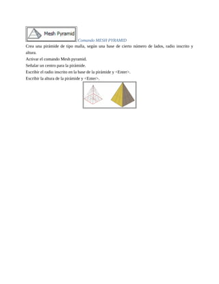 Comando MESH PYRAMID
Crea una pirámide de tipo malla, según una base de cierto número de lados, radio inscrito y
altura.
Activar el comando Mesh pyramid.
Señalar un centro para la pirámide.
Escribir el radio inscrito en la base de la pirámide y <Enter>.
Escribir la altura de la pirámide y <Enter>.
 