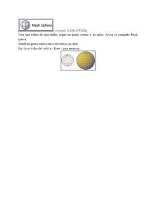 Comando MESH SPHERE
Crea una esfera de tipo malla, según un punto central y su radio. Active el comando Mesh
sphere.
Señale un punto como centro de esfera con click.
Escriba el valor del radio y <Enter> para terminar.
 