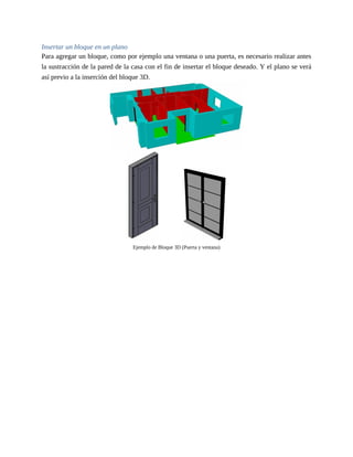 Insertar un bloque en un plano
Para agregar un bloque, como por ejemplo una ventana o una puerta, es necesario realizar antes
la sustracción de la pared de la casa con el fin de insertar el bloque deseado. Y el plano se verá
así previo a la inserción del bloque 3D.
Ejemplo de Bloque 3D (Puerta y ventana)
 