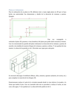 Planos en 3 dimensiones
Para la realización de un plano en 3D, debemos tener a mano algún plano en 2D que se haya
hecho con anterioridad. Sus dimensiones y detalle de la ubicación de ventanas y puertas.
Ejemplo:
Una vez conseguido o
realizado el plano 2D, pasamos a vista Isométrica del plano para poder darle extrusión al mismo.
Una vez extrusionada las paredes del plano realizamos la extracción de las ventanas y puertas de
acuerdo a las medidas de nuestros bloques de ventanas y puertas a utilizar. Y nos quedará de esta
manera. La altura de las paredes es de 4. Recordar usar capas para cada parte.
Es necesario descargar el mobiliario (Mesas, sillas, armarios, aparatos sanitarios, de cocina, etc.)
para completar la inserción de los bloques 3D.
Posteriormente realizar el suelo de la vivienda tomando desde la vista inferior el recuadro y la
forma que tendrá el piso. Una vez insertado todo esto se procederá a realizar el techo, en este
caso a dos aguas. Y nos quedará así. La altura del techo podría ser de 3.
 
