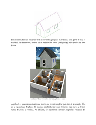 Finalmente habrá que renderizar toda la vivienda agregando materiales a cada parte de esta y
haciendo un renderizado, además de la inserción de fondo (fotografía) y nos quedará de esta
forma.
Interior con bloques insertados, materiales aplicados y render
AutoCAD es un programa totalmente abierto que permite modelar todo tipo de geometrías 3D,
en la especialidad de planos 3D tenemos posibilidad de trazar elementos tipo muros y definir
vanos de puerta y ventana. No obstante, se recomienda emplear programas verticales de
 
